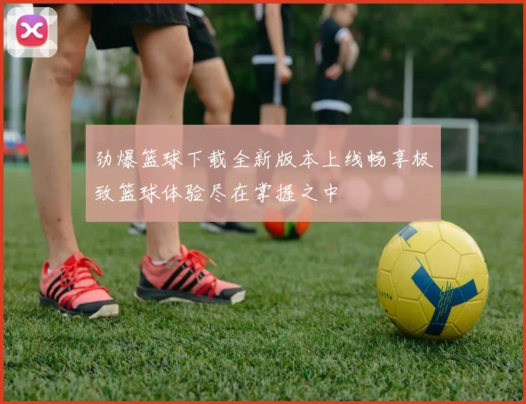 劲爆篮球下载全新版本上线畅享极致篮球体验尽在掌握之中