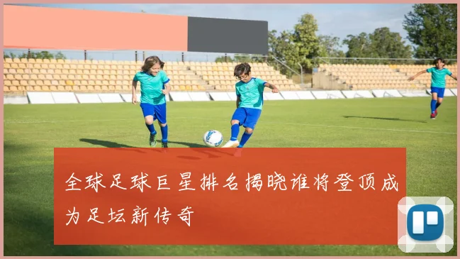全球足球巨星排名揭晓谁将登顶成为足坛新传奇